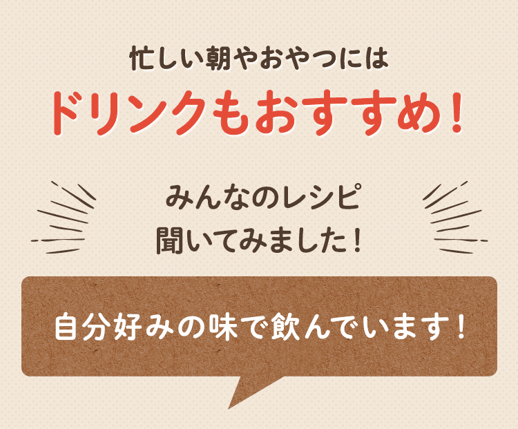 忙しい朝やおやつにはドリンクもおすすめ！